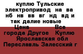 куплю Тульские электропривод  на, ва, нб, нв, вв, вг, нд, вд и так далие новые   › Цена ­ 85 500 - Все города Другое » Куплю   . Ярославская обл.,Переславль-Залесский г.